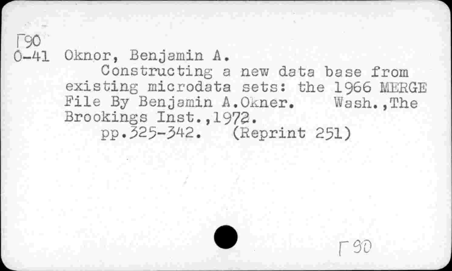 ﻿0-41 Oknor, Benjamin A.
Constructing a new data base from existing microdata sets: the 1966 MERGE File By Benjamin A.Oxner. Wash.,The Brookings Inst.,1972.
pp.525-542. (Reprint 251)